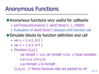 slide 19
Anonymous Functions
Anonymous functions very useful for callbacks
• setTimeout(function() { alert("done"); }, 10000)
• Evaluation of alert("done") delayed until function call
Simulate blocks by function definition and call
• var u = { a:1, b:2 }
• var v = { a:3, b:4 }
• (function (x,y) {
var tempA = x.a; var tempB =x.b; // local variables
x.a=y.a; x.b=y.b;
y.a=tempA; y.b=tempB
}) (u,v) // Works because objs are passed by ref
 