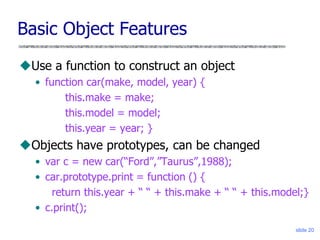 slide 20
Basic Object Features
Use a function to construct an object
• function car(make, model, year) {
this.make = make;
this.model = model;
this.year = year; }
Objects have prototypes, can be changed
• var c = new car(“Ford”,”Taurus”,1988);
• car.prototype.print = function () {
return this.year + “ “ + this.make + “ “ + this.model;}
• c.print();
 