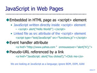 slide 21
JavaScript in Web Pages
Embedded in HTML page as <script> element
• JavaScript written directly inside <script> element
– <script> alert("Hello World!") </script>
• Linked file as src attribute of the <script> element
<script type="text/JavaScript" src=“functions.js"></script>
Event handler attribute
<a href="http://www.yahoo.com " onmouseover="alert('hi');">
Pseudo-URL referenced by a link
<a href=“JavaScript: alert(‘You clicked’);”>Click me</a>
We are looking at JavaScript as a language; ignore BOM, DOM, AJAX
 