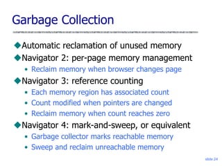 slide 24
Garbage Collection
Automatic reclamation of unused memory
Navigator 2: per-page memory management
• Reclaim memory when browser changes page
Navigator 3: reference counting
• Each memory region has associated count
• Count modified when pointers are changed
• Reclaim memory when count reaches zero
Navigator 4: mark-and-sweep, or equivalent
• Garbage collector marks reachable memory
• Sweep and reclaim unreachable memory
 