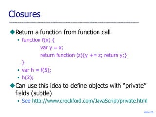slide 25
Closures
Return a function from function call
• function f(x) {
var y = x;
return function (z){y += z; return y;}
}
• var h = f(5);
• h(3);
Can use this idea to define objects with “private”
fields (subtle)
• See http://www.crockford.com/JavaScript/private.html
 