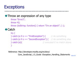 slide 26
Exceptions
Throw an expression of any type
throw "Error2";
throw 42;
throw {toString: function() { return "I'm an object!"; } };
Catch
try {
} catch (e if e == “FirstException") { // do something
} catch (e if e == “SecondException") { // do something else
} catch (e){ // executed if no match above
}
Reference: http://developer.mozilla.org/en/docs/
Core_JavaScript_1.5_Guide :Exception_Handling_Statements
 