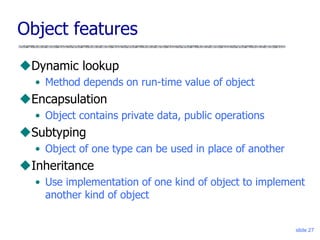 slide 27
Object features
Dynamic lookup
• Method depends on run-time value of object
Encapsulation
• Object contains private data, public operations
Subtyping
• Object of one type can be used in place of another
Inheritance
• Use implementation of one kind of object to implement
another kind of object
 