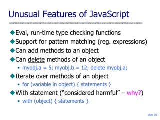 slide 30
Unusual Features of JavaScript
Eval, run-time type checking functions
Support for pattern matching (reg. expressions)
Can add methods to an object
Can delete methods of an object
• myobj.a = 5; myobj.b = 12; delete myobj.a;
Iterate over methods of an object
• for (variable in object) { statements }
With statement (“considered harmful” – why?)
• with (object) { statements }
 