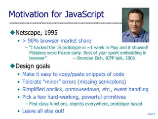 slide 5
Motivation for JavaScript
Netscape, 1995
• > 90% browser market share
– “I hacked the JS prototype in ~1 week in May and it showed!
Mistakes were frozen early. Rest of year spent embedding in
browser” -- Brendan Eich, ICFP talk, 2006
Design goals
• Make it easy to copy/paste snippets of code
• Tolerate “minor” errors (missing semicolons)
• Simplified onclick, onmousedown, etc., event handling
• Pick a few hard-working, powerful primitives
– First-class functions, objects everywhere, prototype-based
• Leave all else out!
 