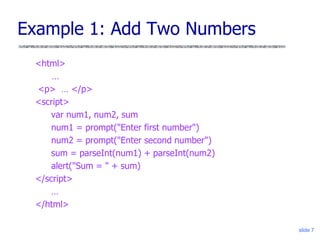 slide 7
Example 1: Add Two Numbers
<html>
…
<p> … </p>
<script>
var num1, num2, sum
num1 = prompt("Enter first number")
num2 = prompt("Enter second number")
sum = parseInt(num1) + parseInt(num2)
alert("Sum = " + sum)
</script>
…
</html>
 