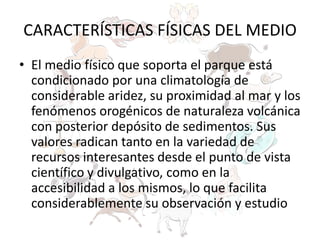 CARACTERÍSTICAS FÍSICAS DEL MEDIO
• El medio físico que soporta el parque está
condicionado por una climatología de
considerable aridez, su proximidad al mar y los
fenómenos orogénicos de naturaleza volcánica
con posterior depósito de sedimentos. Sus
valores radican tanto en la variedad de
recursos interesantes desde el punto de vista
científico y divulgativo, como en la
accesibilidad a los mismos, lo que facilita
considerablemente su observación y estudio
 