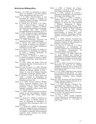 Referências Bibliográficas                               Papert,   S. (1994). A Máquina das Crianças:
                                                                 Repensando a escola na Era da Informática.
                                                                 Porto Alegre: Artes Médicas, 1994.
Bradshaw, J. M. (1997). An Introduction to software
                                                         Perrenoud, P. (1999). Avaliação: da excelência à
        Agents. In: Bradshaw, J. M. (Ed.). Software
                                                                 regulação das aprendizagens entre duas lógicas.
        Agents. Massachussetts: MIT Press 1997.
                                                                 Porto Alegre: Artes Médicas, 1999.
Ferreira, T. B. (2001). Desenvolvimento de uma
                                                         Prado, M. E.; Valente, J. A. (2002). A educação a
        Ferramenta de Suporte à Avaliação em
                                                                 distância possibilitando a formação do
        Ambientes de Ensino a Distância. Qualificação
                                                                 professor com base no ciclo da prática
        de Mestrado, IC/Unicamp, 2001.
                                                                 pedagógica. In: Moraes, M.C. (Org). Educação
Fuks, H., Gerosa, M.A. & Lucena, C.J.P. (2001).
                                                                 à Distância: Fundamentos e Práticas.
        Sobre o Desenvolvimento e Aplicação de
                                                                 Campinas, SP:Unicamp/Nied, 2002, pp. 27-50.
        Cursos Totalmente a Distância na Internet,
                                                         Rocha, H. (2002). O ambiente TelEduc para Educação
        Revista Brasileira de Informática na Educação,
                                                                 à Distância baseada na Web: Princípios,
        N9, Setembro 2001, ISSN 1414-5685,
                                                                 Funcionalidades        e     Perspectivas    de
        Sociedade Brasileira de Computação, pp. 61-75
                                                                 desenvolvimento. In: Moraes, M.C. (Org).
Gipps, C. (1998). Avaliação de alunos e aprendizagem
                                                                 Educação à Distância: Fundamentos e Práticas.
        para uma sociedade em mudança. In: Anais do
                                                                 Campinas, SP:Unicamp/Nied, 2002, pp. 197-
        Seminário     Internacional    de    Avaliação
                                                                 212.
        Educacional. Brasília: INEP, 1998.
                                                         Romani, L. A. (2000). Intermap: Ferramenta para
Haertel, E. (1999). Performance Assessment and
                                                                 Visualização da Interação em Ambientes de
        Educational Reform. In: Phi Delta Kappan .
                                                                 Educação a Distância na Web. Dissertação de
Jaques, P.; Oliveira, F.M. (2000). Um Experimento
                                                                 Mestrado, IC/Unicamp, dez 2000.
        com Agentes de Software para Monitorar a
                                                         Silva, D. R.; Seno, W. P.; Vieira, M. T. P. (2001).
        Colaboração em Aulas Virtuais. Workshop de
                                                                 Acompanhamento         do    Aprendizado    em
        Informática na Escola, 2000.
                                                                 Educação a Distância com Uso de Data Mining.
Lachi, R. L. (2001). Uso de agentes de interface no
                                                                 In:     Conferência      Latinoamericana     de
        gerenciamento de informações em ambientes
                                                                 Informática, Mérida, Venezuela, 2001.
        de ensino a distância. Qualificação de
                                                         Silva, J. C. T.; Fernandes, J. R. (2000). AMON-AD:
        Mestrado, IC/Unicamp, 2001.
                                                                 Um agente inteligente para avaliação de
Lachi, R. L.; Otsuka, J. L.; Rocha, H. V. (2002). Uso
                                                                 aprendizagem em ambientes baseados na Web.
        de Agentes de Interface no Suporte à Análise
                                                                 VI Workshop de Informática na Escola (WIE),
        de Sessões de Bate-Papo. Artigo submetido ao
                                                                 PUCPR – Campus Curitiba - 17 a 21 de julho
        IHC 2002.
                                                                 de 2000.
Maes, P. (1994). Agents that Reduce Work and
                                                         Souto, M. A. et al. (2001). Ferramentas de Suporte a
        Information Overload. Communications of the
                                                                 Monitoração do Aluno em um Ambiente
        ACM. 38(7), 1994.
                                                                 Inteligente de Ensino na Web. In: Anais do VII
Menezes R.; Fuks, H; Garcia, A. C. (1998). Utilizando
                                                                 Workshop de Informática na Escola, Fortaleza,
        Agentes no Suporte à Avaliação Informal no
                                                                 Brasil, julho de 2001.
        Ambiente de Instrução Baseada na Web –
                                                         Tarouco, L et al. (2000). Supporting Group Learning
        Aulanet. In: Anais do IX Simpósio Brasileiro
                                                                 and Assessment through Internet. In: Trans-
        de Informática na Educação, Fortaleza, 1998.
                                                                 European Research and Education Networking
Musa, D.; Oliveira, J.; Vicari, R. (2001). Agente para
                                                                 Association Conference, Lisboa, Portugal,
        auxílio a avaliação de aprendizagem em
                                                                 Maio 2000.
        ambientes de ensino na Web. In:Workshop de
                                                         Thorpe, M. (1998). Assessment and 'Third Generation'
        Informática na Escola, 2001.
                                                                 Distance Education. Distance Education 19, no.
Nelson, G. E. (1998). On-Line Evaluation: Multiple
                                                                 2 , 1998: 265-286. (EJ 582 131).
        Choice, Discussion Questions, Essay, and
                                                         Valente, J. A. (2000). Educação a Distância: Uma
        Authentic Projects. In: Third Teaching in the
                                                                 oportunidade para Mudança no Ensino. In:
        Community Colleges Online Conference,
                                                                 Maia, C. (Org.). Educação a distância no Brasil
        Kapiolani Community College, Hawaii, April
                                                                 na era da Internet. São Paulo: Anhembi
        7-9, 1998. (ED 430 695).
                                                                 Morumbi Editora, 2000, pp. 97-122.
Otsuka, J. L. (2002). Análise do processo de avaliação
                                                         Wiggins, G. (1990). The case for authentic assessment.
        contínua em um curso totalmente a distância.
                                                                 Eric Digest, no. ED328611.
        In: Virtual Educa 2002, Valença, Espanha,
                                                         Zaïane, O.; Luo, J. (2001). Towards Evaluating
        2002.
                                                                 Learners’ Behaviour in a Web-Based Distance
Otsuka, J. L; Rocha, H. V. (2002a). A caminho de um
                                                                 Learning Environment. In: Proceedings of
        modelo de apoio à avaliação contínua. In:
                                                                 ICALT 2001.
        Anais do Workshop de Informática na
        Escola (WIE 2002), Florianópolis, 2002. (a ser
        publicado).
Otsuka, J. L; Rocha, H.V. (2002b). An Agent-based
        Approach to Support Formative Assessment In:
        Proceedings of 2002 International Conference
        on Computers in Education, Doctoral Research
        Consortium, IEEE, Auckland, New Zealand,
        2002 (a ser publicado).



                                                                                                            10
 