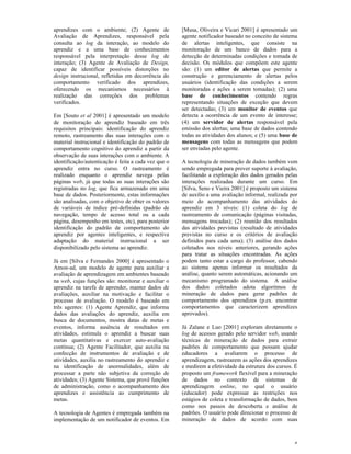 aprendizes com o ambiente; (2) Agente de              [Musa, Oliveira e Vicari 2001] é apresentado um
Avaliação de Aprendizes, responsável pela             agente notificador baseado no conceito de sistema
consulta ao log da interação, ao modelo do            de alertas inteligentes, que consiste na
aprendiz e a uma base de conhecimentos                monitoração de um banco de dados para a
responsável pela interpretação desse log de           detecção de determinadas condições e tomada de
interação; (3) Agente de Avaliação de Design,         decisão. Os módulos que compõem este agente
capaz de identificar possíveis distorções no          são: (1) um editor de alertas que permite a
design instrucional, refletidas em decorrência do     construção e gerenciamento de alertas pelos
comportamento verificado dos aprendizes,              usuários (identificação das condições a serem
oferecendo os mecanismos necessários à                monitoradas e ações a serem tomadas); (2) uma
realização das correções dos problemas                base de conhecimentos contendo regras
verificados.                                          representando situações de exceção que devem
                                                      ser detectadas; (3) um monitor de eventos que
Em [Souto et al 2001] é apresentado um modelo         detecta a ocorrência de um evento de interesse;
de monitoração do aprendiz baseado em três            (4) um servidor de alertas responsável pela
requisitos principais: identificação do aprendiz      emissão dos alertas; uma base de dados contendo
remoto, rastreamento das suas interações com o        todas as atividades dos alunos; e (5) uma base de
material instrucional e identificação do padrão de    mensagens com todas as mensagens que podem
comportamento cognitivo do aprendiz a partir da       ser enviadas pelo agente.
observação de suas interações com o ambiente. A
identificação/autenticação é feita a cada vez que o   A tecnologia de mineração de dados também vem
aprendiz entra no curso. O rastreamento é             sendo empregada para prover suporte à avaliação,
realizado enquanto o aprendiz navega pelas            facilitando a exploração dos dados gerados pelas
páginas web, já que todas as suas interações são      interações realizadas durante um curso. Em
registradas no log, que fica armazenado em uma        [Silva, Seno e Vieira 2001] é proposto um sistema
base de dados. Posteriormente, estas informações      de auxílio a uma avaliação informal, realizada por
são analisadas, com o objetivo de obter os valores    meio do acompanhamento das atividades do
de variáveis de índice pré-definidas (padrão de       aprendiz em 3 níveis: (1) coleta do log de
navegação, tempo de acesso total ou a cada            rastreamento de comunicação (páginas visitadas,
página, desempenho em testes, etc), para posterior    mensagens trocadas); (2) reunião dos resultados
identificação do padrão de comportamento do           das atividades previstas (resultado de atividades
aprendiz por agentes inteligentes, e respectiva       previstas no curso e os critérios de avaliação
adaptação do material instrucional a ser              definidos para cada uma); (3) análise dos dados
disponibilizado pelo sistema ao aprendiz.             coletados nos níveis anteriores, gerando ações
                                                      para tratar as situações encontradas. As ações
Já em [Silva e Fernandes 2000] é apresentado o        podem tanto estar a cargo do professor, cabendo
Amon-ad, um modelo de agente para auxiliar a          ao sistema apenas informar os resultados da
avaliação de aprendizagem em ambientes baseado        análise, quanto serem automáticas, acionando um
na web, cujas funções são: monitorar e auxiliar o     mecanismo programado do sistema. A análise
aprendiz na tarefa de aprender, manter dados de       dos dados coletados adota algoritmos de
avaliações, auxiliar na motivação e facilitar o       mineração de dados para gerar padrões de
processo de avaliação. O modelo é baseado em          comportamento dos aprendizes (p.ex. encontrar
três agentes: (1) Agente Aprendiz, que informa        comportamentos que caracterizem aprendizes
dados das avaliações do aprendiz, auxilia em          aprovados).
busca de documentos, mostra datas de metas e
eventos, informa ausência de resultados em            Já Zaïane e Luo [2001] exploram diretamente o
atividades, estimula o aprendiz a buscar suas         log de acessos gerado pelo servidor web, usando
metas quantitativas e exercer auto-avaliação          técnicas de mineração de dados para extrair
contínua; (2) Agente Facilitador, que auxilia na      padrões de comportamento que possam ajudar
confecção de instrumentos de avaliação e de           educadores a avaliarem o processo de
atividades, auxilia no rastreamento do aprendiz e     aprendizagem, rastrearem as ações dos aprendizes
na identificação de anormalidades, além de            e medirem a efetividade da estrutura dos cursos. É
processar a parte não subjetiva da correção de        proposto um framework flexível para a mineração
atividades; (3) Agente Sistema, que provê funções     de dados no contexto de sistemas de
de administração, como o acompanhamento dos           aprendizagem online, no qual o usuário
aprendizes e assistência ao cumprimento de            (educador) pode expressar as restrições nos
metas.                                                estágios de coleta e transformação de dados, bem
                                                      como nos passos de descoberta e análise de
A tecnologia de Agentes é empregada também na         padrões. O usuário pode direcionar o processo de
implementação de um notificador de eventos. Em        mineração de dados de acordo com suas



                                                                                                      4
 