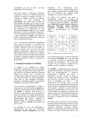 necessidades, por meio de filtros e de uma            ferramentas      são    diferenciadas    mais
linguagem de consulta simples.                        conceitualmente do que computacionalmente, já
                                                      que a segunda é usada quando o formador deseja
Para prover suporte à avaliação em atividades         fazer um fechamento das principais idéias
colaborativas, Tarouco et al. [2000] propõem um       abordadas até o momento [Rocha 2002].
ambiente de suporte ao trabalho em grupo e à
                                                      O TelEduc foi concebido para apoiar a
avaliação do aprendiz, baseada nos seguintes
                                                      aprendizagem baseada na resolução de
mecanismos:       (1)     uma      ferramenta    de
                                                      problemas. Dessa forma, a ferramenta Atividades
rastreamento que registra todos os passos do
                                                      é o elemento central do ambiente, e ferramentas
aluno (páginas acessadas, data e hora); (2) uma
                                                      como Material de Apoio, Leituras, Fóruns de
ferramenta de controle de fluxo de informações,
                                                      Discussões, Bate-Papo, Mural, Perguntas
que identifica e registra a participação dos alunos
                                                      Freqüentes e Portfólio, foram criadas para
em ferramentas de comunicação; (3) uma
                                                      apoiar o desenvolvimento das atividades
ferramenta de ponto de vista, por meio da qual
                                                      (Figura1).
são possíveis a coleta e tabulação de respostas e
níveis de contribuições dos alunos em discussões;
e uma ferramenta de votação, que provê um               Material de             Mural             Perguntas
feedback rápido dos aprendizes para o professor          Apoio                                    Freqüentes
sobre um determinado assunto.
                                                        Leituras                                    Grupos
Com o levantamento bibliográfico apresentado                                  Atividades
nesta seção foi possível a verificação das
principais linhas de pesquisa na área de suporte à      Portfólio                                   Diário
avaliação alternativa, além da constatação do
crescente interesse por esta área. Na seção             Bate-Papo               Fórum               Correio
seguinte é apresentado o ambiente de suporte à
EaD TelEduc, dando um enfoque à sua estrutura         Figura 1 - Organização das Ferramentas do TelEduc
atual de apoio ao desenvolvimento de atividades e
de suporte à avaliação formativa. Uma descrição       Uma atenção especial deve ser dada à ferramenta
completa do ambiente TelEduc é encontrada em          de comunicação Portfólio, que é uma área onde
[Rocha 2002].                                         um aprendiz ou grupo de aprendizes pode
                                                      organizar suas informações, a fim de comunicar
4. Avaliação Formativa no TelEduc                     ao grupo e/ou ao formador o resultado de seu
                                                      trabalho e receber comentários e sugestões.
O TelEduc é um ambiente de criação,
participação e administração de cursos à distância    No Portfólio o aprendiz/grupo pode armazenar
na Web que vem sendo desenvolvido desde 1997,         qualquer tipo de arquivo e selecionar um dos três
pelo Núcleo de Informática aplicada à Educação        tipos de compartilhamento: o totalmente
(NIED) em parceria com o Instituto de                 compartilhado possibilita que todos os
Computação (IC), ambos da Unicamp. O TelEduc          participantes do curso possam ter acesso e
tem sido desenvolvido de forma participativa,         comentar seu trabalho; o modo compartilhado
tendo todas as suas ferramentas idealizadas,          com formadores permite o acesso somente ao
projetadas e depuradas segundo as necessidades        grupo de formadores do curso; e o não
relatadas por seus usuários [Rocha 2002].             compartilhado não permite acesso a outras
                                                      pessoas ou aos não componentes de um grupo (no
Todo o processo de aprendizagem no TelEduc é          caso de portfólios de grupos). Esta última opção é
organizado por meio da ferramenta Agenda que          usada quando o aprendiz ou grupo ainda não
apresenta a programação de um período do curso.       conseguiu o resultado final, isto é, trata-se ainda
Na Agenda o formador pode descrever os                de um trabalho em andamento que apenas está
objetivos de aprendizagem a serem alcançados no       usando o espaço para armazenamento durante sua
período em questão, as atividades planejadas para     fase de construção. A organização dos aprendizes
que o aprendiz alcance tais objetivos e os recursos   em grupos é realizada por meio da ferramenta
disponibilizados para apoiar o aprendiz no            Grupos.
desenvolvimento das atividades planejadas. O
aprendiz visualiza a Agenda atual sempre que          No TelEduc todas as ferramentas de comunicação
entra no curso.                                       possuem registro das interações, inclusive as salas
                                                      de bate-papo. Tudo o que acontece em um curso é
As atividades do curso são organizadas e              registrado (interações, conteúdos, acessos),
disponibilizadas por meio das ferramentas             portanto a avaliação pode ser realizada de forma
Atividades e Parada Obrigatória. Essas duas           contínua, por meio da análise dos registros das



                                                                                                               5
 