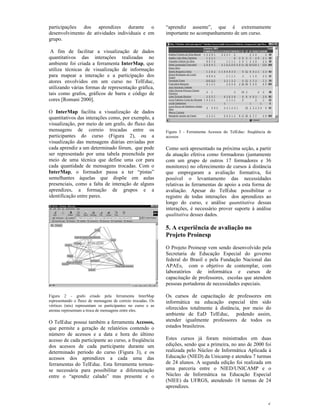participações dos aprendizes durante o                       “aprendiz ausente”, que é extremamente
desenvolvimento de atividades individuais e em               importante no acompanhamento de um curso.
grupo.

 A fim de facilitar a visualização de dados
quantitativos das interações realizadas no
ambiente foi criada a ferramenta InterMap, que
utiliza técnicas de visualização de informação
para mapear a interação e a participação dos
atores envolvidos em um curso no TelEduc,
utilizando várias formas de representação gráfica,
tais como grafos, gráficos de barra e código de
cores [Romani 2000].

O InterMap facilita a visualização de dados
quantitativos das interações como, por exemplo, a
visualização, por meio de um grafo, do fluxo das
mensagens de correio trocadas entre os                       Figura 3 - Ferramenta Acessos do TelEduc: freqüência de
participantes do curso (Figura 2), ou a                      acessos
visualização das mensagens diárias enviadas por
cada aprendiz a um determinado fórum, que pode               Como será apresentado na próxima seção, a partir
ser representado por uma tabela preenchida por               da atuação efetiva como formadoras (juntamente
meio de uma técnica que define uma cor para                  com um grupo de outros 17 formadores e 36
cada quantidade de mensagens trocadas. Com o                 monitores) no oferecimento de cursos à distância
InterMap, o formador passa a ter “pistas”                    que empregaram a avaliação formativa, foi
semelhantes àquelas que dispõe em aulas                      possível o levantamento das necessidades
presenciais, como a falta de interação de alguns             relativas às ferramentas de apoio a esta forma de
aprendizes, a formação de grupos e a                         avaliação. Apesar do TelEduc possibilitar o
identificação entre pares.                                   registro de todas interações dos aprendizes ao
                                                             longo do curso, e análise quantitativa dessas
                                                             interações, é necessário prover suporte à análise
                                                             qualitativa desses dados.

                                                             5. A experiência de avaliação no
                                                             Projeto Proinesp
                                                             O Projeto Proinesp vem sendo desenvolvido pela
                                                             Secretaria de Educação Especial do governo
                                                             federal do Brasil e pela Fundação Nacional das
                                                             APAEs, com o objetivo de contemplar, com
                                                             laboratórios de informática e cursos de
                                                             capacitação de professores, escolas que atendem
                                                             pessoas portadoras de necessidades especiais.

Figura 2 - grafo criado pela ferramenta InterMap             Os cursos de capacitação de professores em
representando o fluxo de mensagens de correio trocadas. Os   informática na educação especial têm sido
vértices (nós) representam os participantes no curso e as
arestas representam a troca de mensagens entre eles.
                                                             oferecidos totalmente à distância, por meio do
                                                             ambiente de EaD TelEduc, podendo assim,
O TelEduc possui também a ferramenta Acessos,                atender igualmente professores de todos os
que permite a geração de relatórios contendo o               estados brasileiros.
número de acessos e a data e hora do último
acesso de cada participante ao curso, a freqüência           Estes cursos já foram ministrados em duas
dos acessos de cada participante durante um                  edições, sendo que a primeira, no ano de 2000 foi
determinado período do curso (Figura 3), e os                realizada pelo Núcleo de Informática Aplicada à
acessos dos aprendizes a cada uma das                        Educação (NIED) da Unicamp e atendeu 7 turmas
ferramentas do TelEduc. Esta ferramenta tornou-              de 24 alunos. A segunda edição foi realizada em
se necessária para possibilitar a diferenciação              uma parceria entre o NIED/UNICAMP e o
entre o “aprendiz calado” mas presente e o                   Núcleo de Informática na Educação Especial
                                                             (NIEE) da UFRGS, atendendo 18 turmas de 24
                                                             aprendizes.


                                                                                                                  6
 