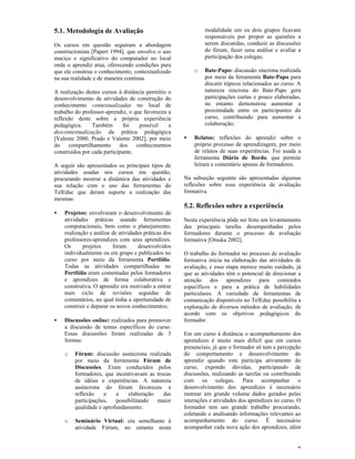 5.1. Metodologia de Avaliação                                 modalidade um ou dois grupos ficavam
                                                              responsáveis por propor as questões a
Os cursos em questão seguiram a abordagem                     serem discutidas, conduzir as discussões
construcionista [Papert 1994], que envolve o uso              do fórum, fazer uma análise e avaliar a
maciço e significativo do computador no local                 participação dos colegas;
onde o aprendiz atua, oferecendo condições para
que ele construa o conhecimento, contextualizado          o   Bate-Papo: discussão síncrona realizada
na sua realidade e de maneira contínua.                       por meio da ferramenta Bate-Papo para
                                                              discutir tópicos relacionados ao curso. A
A realização destes cursos à distância permitiu o             natureza síncrona do Bate-Papo gera
desenvolvimento de atividades de construção do                participações curtas e pouco elaboradas,
conhecimento contextualizadas no local de                     no entanto demonstrou aumentar a
trabalho do professor-aprendiz, o que favoreceu a             proximidade entre os participantes do
reflexão deste sobre a própria experiência                    curso, contribuindo para aumentar a
pedagógica.     Também        foi   possível    a             colaboração;
descontextualização da prática pedagógica
[Valente 2000, Prado e Valente 2002], por meio        •   Relatos: reflexões do aprendiz sobre o
do    compartilhamento      dos    conhecimentos          próprio processo de aprendizagem, por meio
construídos por cada participante.                        de relatos de suas experiências. Foi usada a
                                                          ferramenta Diário de Bordo, que permite
A seguir são apresentados os principais tipos de          leitura e comentário apenas de formadores.
atividades usadas nos cursos em questão,
procurando mostrar a dinâmica das atividades e        Na subseção seguinte são apresentadas algumas
sua relação com o uso das ferramentas do              reflexões sobre essa experiência de avaliação
TelEduc que deram suporte a realização das            formativa.
mesmas:
                                                      5.2. Reflexões sobre a experiência
•   Projetos: envolveram o desenvolvimento de
    atividades práticas usando ferramentas            Nesta experiência pôde ser feito um levantamento
    computacionais, bem como o planejamento,          das principais tarefas desempenhadas pelos
    realização e análise de atividades práticas dos   formadores durante o processo de avaliação
    professores-aprendizes com seus aprendizes.       formativa [Otsuka 2002].
    Os      projetos     foram      desenvolvidos
    individualmente ou em grupo e publicados no       O trabalho do formador no processo de avaliação
    curso por meio da ferramenta Portfólio.           formativa inicia na elaboração das atividades de
    Todas as atividades compartilhadas no             avaliação, e essa etapa merece muito cuidado, já
    Portfólio eram comentadas pelos formadores        que as atividades têm o potencial de direcionar a
    e aprendizes de forma colaborativa e              atenção dos aprendizes para conteúdos
    construtiva. O aprendiz era motivado a entrar     específicos e para a prática de habilidades
    num ciclo de revisões seguidas de                 particulares. A variedade de ferramentas de
    comentários, no qual tinha a oportunidade de      comunicação disponíveis no TelEduc possibilita a
    construir e depurar os novos conhecimentos;       exploração de diversos métodos de avaliação, de
                                                      acordo com os objetivos pedagógicos do
•   Discussões online: realizados para promover       formador.
    a discussão de temas específicos do curso.
    Essas discussões foram realizadas de 3            Em um curso à distância o acompanhamento dos
    formas:                                           aprendizes é muito mais difícil que em cursos
                                                      presenciais, já que o formador só tem a percepção
    o   Fórum: discussão assíncrona realizada         do comportamento e desenvolvimento do
        por meio da ferramenta Fórum de               aprendiz quando este participa ativamente do
        Discussões. Eram conduzidos pelos             curso, expondo dúvidas, participando de
        formadores, que incentivavam as trocas        discussões, realizando as tarefas ou contribuindo
        de idéias e experiências. A natureza          com os colegas. Para acompanhar o
        assíncrona do fórum favoreceu a               desenvolvimento dos aprendizes é necessário
        reflexão    e    a    elaboração   das        rastrear um grande volume dados gerados pelas
        participações,   possibilitando  maior        interações e atividades dos aprendizes no curso. O
        qualidade e aprofundamento;                   formador tem um grande trabalho procurando,
                                                      coletando e analisando informações relevantes ao
    o   Seminário Virtual: era semelhante à           acompanhamento do curso. É necessário
        atividade Fórum, no entanto nesta             acompanhar cada nova ação dos aprendizes, além


                                                                                                      7
 
