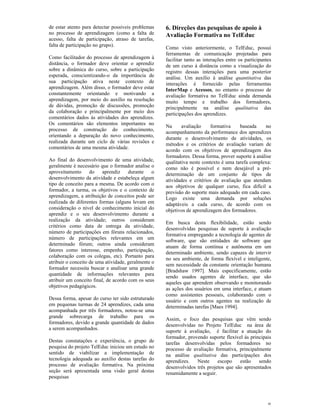 de estar atento para detectar possíveis problemas    6. Direções das pesquisas de apoio à
no processo de aprendizagem (como a falta de         Avaliação Formativa no TelEduc
acesso, falta de participação, atraso de tarefas,
falta de participação no grupo).
                                                     Como visto anteriormente, o TelEduc, possui
                                                     ferramentas de comunicação projetadas para
Como facilitador do processo de aprendizagem à       facilitar tanto as interações entre os participantes
distância, o formador deve orientar o aprendiz       de um curso à distância como a visualização do
sobre a dinâmica do curso, sobre a participação      registro dessas interações para uma posterior
esperada, conscientizando-o da importância de        análise. Um auxílio à análise quantitativa das
sua participação ativa neste contexto de             interações é fornecido pelas ferramentas
aprendizagem. Além disso, o formador deve estar      InterMap e Acessos, no entanto o processo de
constantemente orientando e motivando a              avaliação formativa no TelEduc ainda demanda
aprendizagem, por meio do auxílio na resolução       muito tempo e trabalho dos formadores,
de dúvidas, promoção de discussões, promoção         principalmente na análise qualitativa das
da colaboração e principalmente por meio dos         participações dos aprendizes.
comentários dados às atividades dos aprendizes.
Os comentários são elementos importantes no
                                                     Na      avaliação     formativa    baseada    no
processo de construção do conhecimento,
                                                     acompanhamento da performance dos aprendizes
orientando a depuração do novo conhecimento,
                                                     durante o desenvolvimento de atividades, os
realizada durante um ciclo de várias revisões e
                                                     métodos e os critérios de avaliação variam de
comentários de uma mesma atividade.
                                                     acordo com os objetivos de aprendizagem dos
                                                     formadores. Dessa forma, prover suporte à análise
Ao final do desenvolvimento de uma atividade,        qualitativa neste contexto é uma tarefa complexa:
geralmente é necessário que o formador analise o     como não é possível e nem desejável a pré-
aproveitamento      do   aprendiz     durante    o   determinação de um conjunto de tipos de
desenvolvimento da atividade e estabeleça algum      atividades e critérios de avaliação que atendam
tipo de conceito para a mesma. De acordo com o       aos objetivos de qualquer curso, fica difícil a
formador, a turma, os objetivos e o contexto de      previsão do suporte mais adequado em cada caso.
aprendizagem, a atribuição de conceitos pode ser     Logo existe uma demanda por soluções
realizada de diferentes formas (alguns levam em      adaptáveis a cada curso, de acordo com os
consideração o nível de conhecimento inicial do      objetivos de aprendizagem dos formadores.
aprendiz e o seu desenvolvimento durante a
realização da atividade; outros consideram
                                                     Em busca desta flexibilidade, estão sendo
critérios como data de entrega da atividade,
                                                     desenvolvidas pesquisas de suporte à avaliação
número de participações em fóruns relacionados,
                                                     formativa empregando a tecnologia de agentes de
número de participações relevantes em um
                                                     software, que são entidades de software que
determinado fórum; outros ainda consideram
                                                     atuam de forma contínua e autônoma em um
fatores como interesse, empenho, participação,
                                                     determinado ambiente, sendo capazes de intervir
colaboração com os colegas, etc). Portanto para
                                                     no seu ambiente, de forma flexível e inteligente,
atribuir o conceito de uma atividade, geralmente o
                                                     sem necessidade da constante orientação humana
formador necessita buscar e analisar uma grande
                                                     [Bradshaw 1997]. Mais especificamente, estão
quantidade de informações relevantes para
                                                     sendo usados agentes de interface, que são
atribuir um conceito final, de acordo com os seus
                                                     aqueles que aprendem observando e monitorando
objetivos pedagógicos.
                                                     as ações dos usuários em uma interface, e atuam
                                                     como assistentes pessoais, colaborando com o
Dessa forma, apesar do curso ter sido estruturado    usuário e com outros agentes na realização de
em pequenas turmas de 24 aprendizes, cada uma        determinadas tarefas [Maes 1994].
acompanhada por três formadores, notou-se uma
grande sobrecarga de trabalho para os
                                                     Assim, o foco das pesquisas que vêm sendo
formadores, devido a grande quantidade de dados
                                                     desenvolvidas no Projeto TelEduc na área de
a serem acompanhados.
                                                     suporte à avaliação, é facilitar a atuação do
                                                     formador, provendo suporte flexível às principais
Destas constatações e experiência, o grupo de        tarefas desenvolvidas pelos formadores no
pesquisa do projeto TelEduc iniciou um estudo no     processo de avaliação formativa, principalmente
sentido de viabilizar a implementação de             na análise qualitativa das participações dos
tecnologia adequada ao auxílio destas tarefas do     aprendizes.   Neste     escopo    estão    sendo
processo de avaliação formativa. Na próxima          desenvolvidos três projetos que são apresentados
seção será apresentada uma visão geral destas        resumidamente a seguir.
pesquisas




                                                                                                       8
 