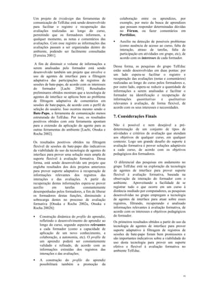 Um projeto de (re)design das ferramentas de             colaboração entre os aprendizes, por
comunicação do TelEduc está sendo desenvolvido          exemplo, por meio da busca de aprendizes
para facilitar o registro e recuperação das             que possam responder determinadas dúvidas
avaliações realizadas ao longo do curso,                no Fórum, ou fazer comentários em
permitindo que os formadores informem, a                Portfólios;
qualquer momento, as notas e comentários das
avaliações. Com esse registro as informações das    •   Auxílio na detecção de possíveis problemas
avaliações passam a ser organizadas dentro do           (como ausência de acesso ao curso, falta de
ambiente, podendo ser facilmente consultadas            interação, atraso de tarefas, falta de
[Ferreira 2001].                                        participação em atividades em grupo, etc), de
                                                        acordo com os interesses de cada formador.
 A fim de diminuir o volume de informações a
serem analisadas pelo formador está sendo           Dessa forma, as pesquisas do grupo TelEduc
desenvolvido também um projeto que envolve o        estão sendo desenvolvidas em duas pontas: por
uso de agentes de interface para a filtragem        um lado espera-se facilitar o registro e
adaptativa das participações de registros de        recuperação das avaliações (notas e comentários)
sessões de bate-papo, de acordo com os interesses   realizadas ao longo do curso pelos formadores e,
do formador [Lachi 2001]. Resultados                por outro lado, espera-se reduzir a quantidade de
preliminares obtidos mostram que a tecnologia de    informações a serem analisadas e facilitar o
agentes de interface se aplicou bem ao problema     formador na identificação e recuperação de
de filtragem adaptativa de comentários em           informações     quantitativas    e    qualitativas
sessões de bate-papos, de acordo com o perfil de    relevantes à avaliação, de forma flexível, de
seleção do usuário. Isso ocorreu mesmo sendo o      acordo com os seus interesses e necessidades.
Bate-Papo, a ferramenta de comunicação menos
estruturada do TelEduc. Por isso, os resultados     7. Considerações Finais
positivos obtidos com esta ferramenta apontam
para a extensão da aplicação do agente para as      Não é possível e nem desejável a pré-
outras ferramentas do ambiente [Lachi, Otsuka e     determinação de um conjunto de tipos de
Rocha 2002].                                        atividades e critérios de avaliação que atendam
                                                    aos objetivos de qualquer curso, em qualquer
Os resultados positivos obtidos na filtragem        contexto. Logo um grande desafio do suporte à
flexível de sessões de bate-papo dão indicativos    avaliação formativa é prover soluções adaptáveis
da viabilidade do uso da tecnologia de agentes de   a cada curso, de acordo com os objetivos
interface para prover uma solução mais ampla de     pedagógicos dos formadores.
suporte flexível à avaliação formativa. Dessa
forma, está sendo desenvolvido um projeto que        O diferencial das pesquisas em andamento no
engloba resultados dos dois projetos anteriores     grupo TelEduc está na exploração da tecnologia
para prover suporte adaptativo à recuperação de     de agentes de interface para prover suporte
informações relevantes dos registros das            flexível à avaliação formativa, baseada na
interações e das avaliações. A partir da            observação da interação do formador com o
recuperação destas informações espera-se prover     ambiente.     Aproveitando a facilidade de se
auxílio      em       tarefas     constantemente    registrar tudo o que ocorre em um curso à
desempenhadas pelos formadores, a fim de liberar    distância mediado por computadores, as pesquisas
os formadores destas funções, diminuindo a          desenvolvidas no grupo empregam a tecnologia
sobrecarga destes no processo de avaliação          de agentes de interface para atuar sobre esses
formativa [Otsuka e Rocha 2002a, Otsuka e           registros, filtrando, recuperando e analisado
Rocha 2002b]:                                       informações relevantes à avaliação formativa, de
                                                    acordo com os interesses e objetivos pedagógicos
•   Construção dinâmica do profile do aprendiz,     do formador.
    refletindo o desenvolvimento do aprendiz ao     Os primeiros resultados obtidos a partir do uso da
    longo do curso, segundo aspectos relevantes     tecnologia de agentes de interface para prover
    a cada formador (como a capacidade de           suporte adaptativo à filtragem de registros de
    aplicação de um novo conhecimento, a            sessões de bate-papo foram bem promissores e
    colaboração, a autonomia, etc). O profile de    são importantes indicativos sobre a viabilidade do
    um aprendiz poderá ser constantemente           uso desta tecnologia para prover um suporte
    validado e refinado, de acordo com as           efetivo e flexível à avaliação formativa no
    informações extraídas dos registros das         ambiente TelEduc.
    interações e das avaliações;
•   A construção do profile do aprendiz
    possibilitará também a promoção da


                                                                                                    9
 