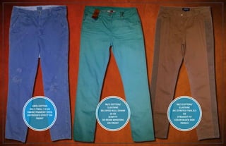 100% COTTON
3X1 S TWILL 7.5 OZ
FABRIC PIGMENT DYED
DISTRESSED EFFECT ON
FRONT
98/2 COTTON/
ELASTANE
3X1 DYED BULL DENIM
10 OZ
SLIM FIT
3D RESIN WHISTERS
ON FRONT
98/2 COTTON/
ELASTANE
3X1 STRETCH TWIL 8.5
OZ
STRAIGHT FIT
COLOR BLOCK SIDE
PANELS
 