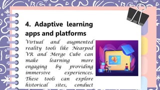 4. Adaptive learning
apps and platforms
Virtual and augmented
reality tools like Nearpod
VR and Merge Cube can
make learning more
engaging by providing
immersive experiences.
These tools can explore
historical sites, conduct
 