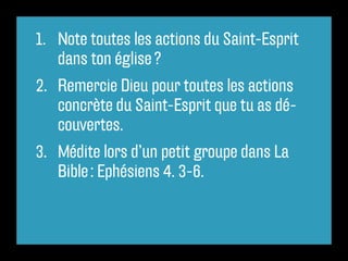 1.	 Note toutes les actions du Saint-Esprit
    dans ton église ?
2.	 Remercie Dieu pour toutes les actions
    concrète du Saint-Esprit que tu as dé-
    couvertes.
3.	 Médite lors d’un petit groupe dans La
    Bible : Ephésiens 4. 3-6.
 