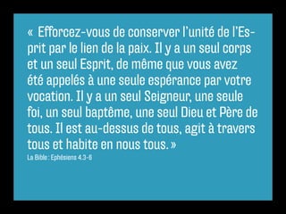 «  Efforcez-vous de conserver l’unité de l’Es-
prit par le lien de la paix. Il y a un seul corps
et un seul Esprit, de même que vous avez
été appelés à une seule espérance par votre
vocation. Il y a un seul Seigneur, une seule
foi, un seul baptême, une seul Dieu et Père de
tous. Il est au-dessus de tous, agit à travers
tous et habite en nous tous. »
La Bible : Ephésiens 4.3-6
 