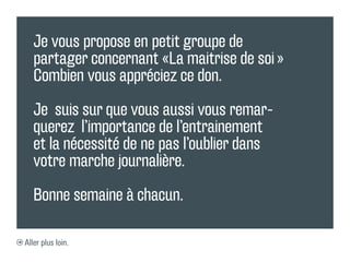 Je vous propose en petit groupe de
   partager concernant «La maitrise de soi »
   Combien vous appréciez ce don.

   Je suis sur que vous aussi vous remar-
   querez l’importance de l’entrainement
   et la nécessité de ne pas l’oublier dans
   votre marche journalière.

   Bonne semaine à chacun.

Aller plus loin.
 