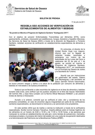 BOLETIN DE PRENSA
17 de julio de 2011
REDOBLA SSO ACCIONES DE VERIFICACIÓN EN
ESTABLECIMIENTOS DE ALIMENTOS Y BEBIDAS
*Se pondrá en Marcha el Programa de Vigilancia Sanitaria “Guelaguetza 2011”.
Con el objetivo de prevenir Enfermedades Transmitidas por Alimentos (ETA), como
gastroenteritis, amibiasis, intoxicación por estafilococos, hongos, botulismo y hepatitis infecciosa,
los Servicios de Salud de Oaxaca (SSO) a través de la dirección de Regulación y Fomento
Sanitario, redoblan acciones de verificación en establecimientos expendedores de alimentos y
bebidas.
En entrevista, el director de la
Unidad Doctor Hugo Luis Llaguno,
informó que con la llegada de
visitantes locales, nacionales y
extranjeros con motivo de las
festividades de los Lunes del Cerro a
celebrarse del 25 de julio al 1 de
agosto, se pondrá en marcha el
Programa de Vigilancia Sanitaria,
“Guelaguetza 2011”, en coordinación
con el municipio de Oaxaca de Juárez
y la Secretaria de Turismo.
Apuntó que por instrucciones
del gobernador del estado, Gabino
Cué Monteagudo y del secretario de
Salud, Germán Tenorio Vasconcelos,
se busca prevenir riesgos y daños a la salud de la población por consumo de alimentos y
bebidas en mal estado ó de dudosa procedencia.
Sostuvo que se llevarán a cabo recorridos de vigilancia en el área de alimentos y bebidas
durante cada lunes, para verificar que los puestos ubicados en la feria del mezcal, festividades
del Carmen Alto, y expo feria cumplan con la Norma Oficial Mexicana NOM251 y así prevenir
brotes de diarrea e intoxicación.
Aunado a lo anterior, comentó que se verificará el color, olor y consistencia de los
productos comestibles, en caso de encontrar alguna irregularidad por parte de los verificadores
sanitarios especializados, se decomisará la mercancía y se sancionará a los propietarios.
En este sentido refirió que de martes a viernes la institución a través de la verificadora
especializada, Sorelly Ivonne Canseco Tescahua, imparte pláticas sobre el manejo higiénico de
los alimentos en un horario de 9:00 a 10:30 y de 11:00 a 12:30 horas, a las personas que
manipulan la comida en establecimientos de este giro; como tiendas de autoservicio, mercados,
empresas privadas y municipios del interior del estado con una cuota de recuperación destinados
a la Administración del Patrimonio de la Beneficencia Pública (APBP).
Departamento de Comunicación Social, Calle: J.P. García No. 103, Colonia Centro C.P. 68000 Tel.(01951)51 6 2163
correo electrónico: ssoaxaca2005@gmail.com
 