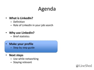 Agenda
• What is LinkedIn?
   – Definition
   – Role of LinkedIn in your job search

• Why use LinkedIn?
   – Brief statistics

• Make your profile
   – Step by step guide

• Next steps
   – Use while networking
   – Staying relevant
 