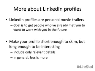More about LinkedIn profiles
• LinkedIn profiles are personal movie trailers
  – Goal is to get people who’ve already met you to
    want to work with you in the future


• Make your profile short enough to skim, but
  long enough to be interesting
  – Include only relevant details
  – In general, less is more
 