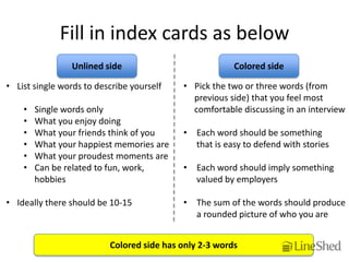 Fill in index cards as below
                Unlined side                            Colored side

• List single words to describe yourself   • Pick the two or three words (from
                                             previous side) that you feel most
    •   Single words only                    comfortable discussing in an interview
    •   What you enjoy doing
    •   What your friends think of you     • Each word should be something
    •   What your happiest memories are      that is easy to defend with stories
    •   What your proudest moments are
    •   Can be related to fun, work,       • Each word should imply something
        hobbies                              valued by employers

• Ideally there should be 10-15            • The sum of the words should produce
                                             a rounded picture of who you are


                          Colored side has only 2-3 words
 