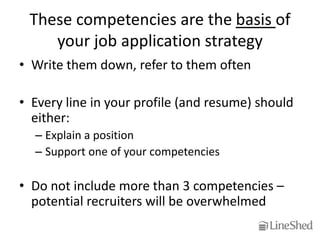 These competencies are the basis of
    your job application strategy
• Write them down, refer to them often

• Every line in your profile (and resume) should
  either:
  – Explain a position
  – Support one of your competencies

• Do not include more than 3 competencies –
  potential recruiters will be overwhelmed
 