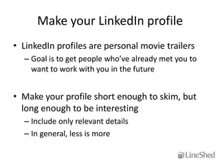 Make your LinkedIn profile
• LinkedIn profiles are personal movie trailers
  – Goal is to get people who’ve already met you to
    want to work with you in the future


• Make your profile short enough to skim, but
  long enough to be interesting
  – Include only relevant details
  – In general, less is more
 