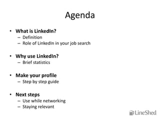 Agenda
• What is LinkedIn?
   – Definition
   – Role of LinkedIn in your job search

• Why use LinkedIn?
   – Brief statistics

• Make your profile
   – Step by step guide

• Next steps
   – Use while networking
   – Staying relevant
 