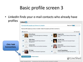 Basic profile screen 3
• LinkedIn finds your e-mail contacts who already have
  profiles




 Click ‘Add
Connections’
 