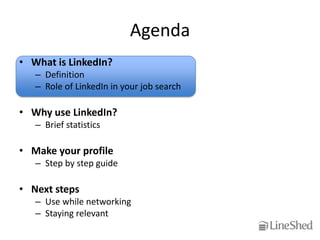 Agenda
• What is LinkedIn?
   – Definition
   – Role of LinkedIn in your job search

• Why use LinkedIn?
   – Brief statistics

• Make your profile
   – Step by step guide

• Next steps
   – Use while networking
   – Staying relevant
 