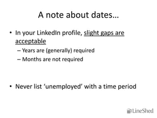 A note about dates…
• In your LinkedIn profile, slight gaps are
  acceptable
  – Years are (generally) required
  – Months are not required



• Never list ‘unemployed’ with a time period
 