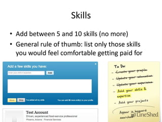 Skills
• Add between 5 and 10 skills (no more)
• General rule of thumb: list only those skills
  you would feel comfortable getting paid for
 
