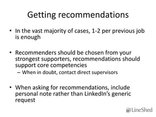 Getting recommendations
• In the vast majority of cases, 1-2 per previous job
  is enough

• Recommenders should be chosen from your
  strongest supporters, recommendations should
  support core competencies
   – When in doubt, contact direct supervisors

• When asking for recommendations, include
  personal note rather than LinkedIn’s generic
  request
 