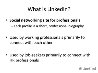 What is LinkedIn?
• Social networking site for professionals
  – Each profile is a short, professional biography


• Used by working professionals primarily to
  connect with each other

• Used by job-seekers primarily to connect with
  HR professionals
 