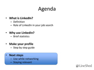 Agenda
• What is LinkedIn?
   – Definition
   – Role of LinkedIn in your job search

• Why use LinkedIn?
   – Brief statistics

• Make your profile
   – Step by step guide

• Next steps
   – Use while networking
   – Staying relevant
 