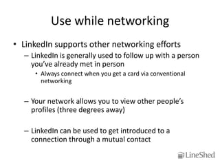 Use while networking
• LinkedIn supports other networking efforts
  – LinkedIn is generally used to follow up with a person
    you’ve already met in person
     • Always connect when you get a card via conventional
       networking


  – Your network allows you to view other people’s
    profiles (three degrees away)

  – LinkedIn can be used to get introduced to a
    connection through a mutual contact
 