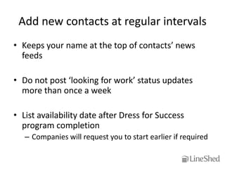 Add new contacts at regular intervals
• Keeps your name at the top of contacts’ news
  feeds

• Do not post ‘looking for work’ status updates
  more than once a week

• List availability date after Dress for Success
  program completion
   – Companies will request you to start earlier if required
 
