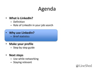 Agenda
• What is LinkedIn?
   – Definition
   – Role of LinkedIn in your job search

• Why use LinkedIn?
   – Brief statistics

• Make your profile
   – Step by step guide

• Next steps
   – Use while networking
   – Staying relevant
 