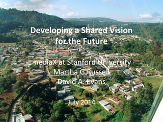 Developing	
  a	
  Shared	
  SESI	
  Vision	
  
for	
  the	
  Future	
  	
  
	
  
mediaX	
  at	
  Stanford	
  University	
  
Martha	
  G	
  Russell	
  
David	
  A.	
  Evans	
  
	
  
July	
  2014	
  
 