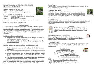 Garland Weekend at the Holy Well - 30th - 31st July
Theme: From Doubt to Faith
Saturday 30th July: At the Holy Well
7:00pm Confession at the Holy Well
7:30pm Evening Mass – Remembering Our Faith
Sunday 31st July: At the Holy Well
6:00am Dawn Mass –Camino from the Cathedral in Sligo
Starting at 4.45am
10:00am Morning Mass – Come And See
12:00 noon Mass with Prayers for Healing and Anointing Of the Sick
No Mass in Carraroe Church on this Weekend
Garland Sunday
A Camino of Mercy from the Cathedral in Sligo to the Holy Well will take place on
31st July beginning at the Cathedral at 4.45am and arriving at the Holy Well for the
6.00am Dawn Mass. All Welcome. Also as a special place of pilgrimage in our diocese
a Holy Door will be set up at the Holy Well for the Garland Weekend. Information
regarding the prayers and Indulgence for the Holy Door are available in this
Newsletter.
Holy Door at Tobernalt Holy Well
 Stop for a few moment and become aware that you are about to
be embraced by the God of Mercy.
 Cross the threshold of the Door of Mercy as a sign of your deep
desire for conversion.
Refrain: This day was made by the Lord, we rejoice and are glad!
 In the beginning you created the world: as I cross this threshold recreate me
anew today. R.
 You lead our ancestors to a land that promised new life: may the crossing of
this threshold at our holy well mean the same to me - a new beginning. R.
 In your love you restored us to life and life in all its abundance through
Baptism and Reconciliation. May I embrace this gift of life and live it to the
full. R.
 As I cross this threshold you pour out your mercy on me, May I become your
adult child and relate to you and to others as you had dreamed. R.
Conditions for the Indulgence: Go to the Sacrament of Reconciliation today or
within 20 days. Participate fully in the Eucharist within 20 days. Say the Apostles’
Creed and pray for the Popes intentions with an Our Father and Hail Mary.
Day of Prayer
Thank you to all who attended the Day of Prayer in Carraroe on Saturday. The day
began at 10.00am and concluded at 4pm.
Tobernalt Holy Well
The various shrines at the Holy Well will receive some repairs and repainting
for Garland Weekend. Ongoing work has and will continue to take place on
the grounds. In the interest of cleanness we would ask visitors not to remove
or add anything to the Holy Well. Any flowers left at the Holy Well should be
placed at the main Altar.
Parish Ministries
Summer time can be difficult for Parish Ministries. Please check the day and date that
you are helping out in the Parish. If you are not available, please try and get a
replacement.
Baptisms
The Sligo cluster of parishes offers a special course for all couples
preparing for the Baptism of a child. The course takes place on the third
Thursday of each month and may be booked by contacting the Parish
Office.
Pre- Marriage Course - Accord Sligo
If you are getting married now is the time to do your Pre-Marriage by
contacting ACCORD at 071-9145641. The pre-marriage course should be
booked at least 3 - 6 months in advance of the wedding.
Community Centre
The Community Centre is in use for some days during the Summer period, but
others are free. Please contact the Parish Office for further information and
booking details.
Church Bookstand
Angelus - Diocesan views and points
Ascension - Assorted Religious Music
Coping with Cancer - Some Help and Support
Pamphlets - On prayer
Tobernalt Holy Well - Religious History
New Selection of Books, pamphlets and Cards
Prayer at the Threshold of the Door
O God come to our aid:
O Lord make haste to help us! Glory be to the Father....
 
