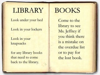 LIBRARY BOOKS
Look under your bed
Look in your lockers
Look in your
knapsacks
for any library books
that need to come
back to the library.
Come to the
library to see
Ms. Jeffrey if
you think there
is a mistake on
the overdue list
or to pay for
the lost book.
 