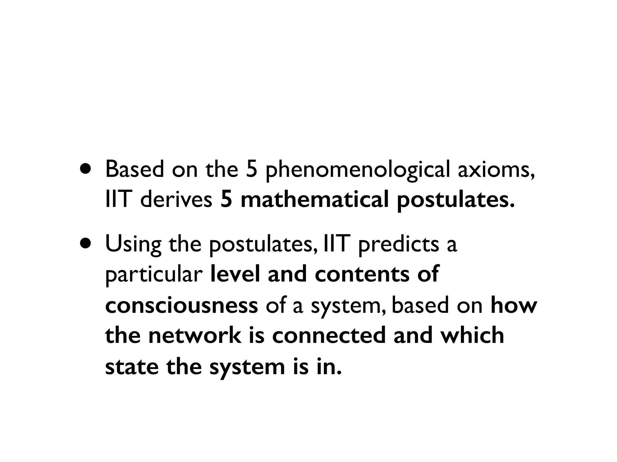 • Based on the 5 phenomenological axioms,
IIT derives 5 mathematical postulates.
• Using the postulates, IIT predicts a
particular level and contents of
consciousness of a system, based on how
the network is connected and which
state the system is in.
 