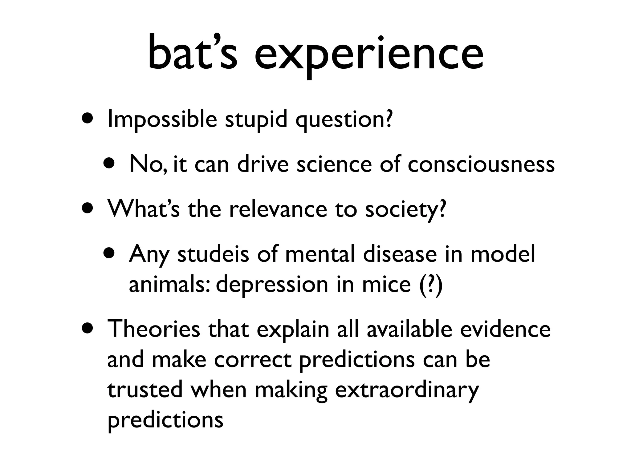bat’s experience
• Impossible stupid question?
• No, it can drive science of consciousness
• What’s the relevance to society?
• Any studeis of mental disease in model
animals: depression in mice (?)
• Theories that explain all available evidence
and make correct predictions can be
trusted when making extraordinary
predictions
 