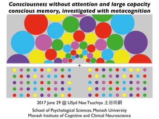 2017 June 29 @ USyd Nao Tsuchiya 土谷尚嗣
School of Psychological Sciences, Monash University
Monash Institute of Cognitive and Clinical Neuroscience
Consciousness without attention and large capacity
conscious memory, investigated with metacognition
 