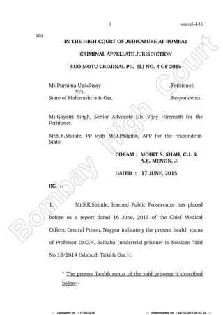 B
om
bay
H
igh
C
ourt
1 smcrpl-4-15
sas
IN THE HIGH COURT OF JUDICATURE AT BOMBAY
CRIMINAL APPELLATE JURISDICTION
SUO MOTU CRIMINAL PIL  (L) NO. 4 OF 2015
Ms.Purnima Upadhyay ..Petitioner.
V/s.
State of Maharashtra & Ors. ..Respondents.
Ms.Gayatri Singh, Senior Advocate i/b. Vijay Hiremath for the 
Petitioner.
Mr.S.K.Shinde,   PP   with   Mr.J.P.Yagnik,   APP   for   the   respondent­
State.
CORAM :  MOHIT S. SHAH, C.J. &   
        A.K. MENON, J.
 
DATED  :   17 JUNE, 2015
P.C.  :­
   
1. Mr.S.K.Shinde, learned Public Proseccutor has placed 
before us a report dated 16 June, 2015 of the Chief Medical 
Officer, Central Prison, Nagpur indicating the present health status 
of Professor Dr.G.N. Saibaba [undertrial prisoner in Sessions Trial 
No.13/2014 (Mahesh Tirki & Ors.)].
“ The present health status of the said prisoner is described 
below:­
::: Uploaded on - 17/06/2015 ::: Downloaded on - 03/10/2015 00:02:52 :::
 