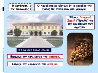 Ο Καποδίστριας πίστευε ότι η πρόοδος της
χώρας θα στηριζόταν στη γεωργία.
Η οργάνωση
της οικονομίας
Ίδρυσε Γεωργική
Σχολή (Τίρυνθα) για
την εκπαίδευση των
αγροτών.
Εισήγαγε την καλλιέργεια της πατάτας.
Στήριξε την παραγωγή του μεταξιού.
Η Γεωργική Σχολή σήμερα
 