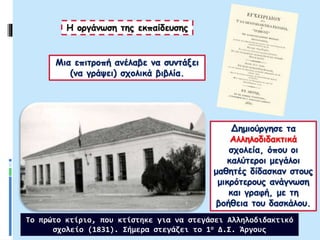Μια επιτροπή ανέλαβε να συντάξει
(να γράψει) σχολικά βιβλία.
Δημιούργησε τα
Αλληλοδιδακτικά
σχολεία, όπου οι
καλύτεροι μεγάλοι
μαθητές δίδασκαν στους
μικρότερους ανάγνωση
και γραφή, με τη
βοήθεια του δασκάλου.
Η οργάνωση της εκπαίδευσης
Το πρώτο κτίριο, που κτίστηκε για να στεγάσει Αλληλοδιδακτικό
σχολείο (1831). Σήμερα στεγάζει το 1ο Δ.Σ. Άργους
 