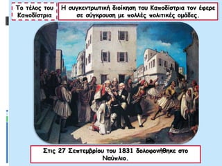 Το τέλος του
Καποδίστρια
Η συγκεντρωτική διοίκηση του Καποδίστρια τον έφερε
σε σύγκρουση με πολλές πολιτικές ομάδες.
Στις 27 Σεπτεμβρίου του 1831 δολοφονήθηκε στο
Ναύπλιο.
 